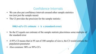 Confidence Intervals
1
• We can also put confidence intervals around other sample statistics
too (not just the sample mean)
• The CI provides the precision for the sample statistic:
100(1-α)% CI: estimate ± k x (standard error)
• So the CI equals our estimate of the sample statistic plus/minus some multiple of
the standard error
• A 95% CI means that in 95 out of 100 samples of size n, the CI would contain the
population parameter
• Also common: 90% or 99% CI’s
 