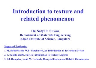 Introduction to texture and
related phenomenon
Suggested Textbooks:
1. M. Hatherly and W.B. Hutchinson, An Introduction to Textures in Metals
2. V. Randle and O. Engler, Introduction to Texture Analysis
3. F.J. Humphreys and M. Hatherly, Recrystallisation and Related Phenomenon
Dr. Satyam Suwas
Department of Materials Engineering
Indian Institute of Science, Bangalore
 