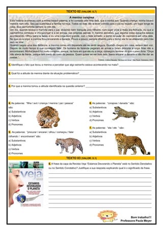 TEXTO 02 (VALOR: 0,7)
1. Identifique o fato que levou a menina a perceber que algo estranho estava acontecendo na mata? _________________________
__________________________________________________________________________________________________________
2. Qual foi a atitude da menina diante da situação problemática? ______________________________________________________
__________________________________________________________________________________________________________
__________________________________________________________________________________________________________
3. Por que a menina tomou a atitude identificada na questão anterior? __________________________________________________
__________________________________________________________________________________________________________
__________________________________________________________________________________________________________
4. As palavras: “filha / avó / criança / menina / pai / pessoa”
são:
a) Substantivos
b) Adjetivos
c) Verbos
d) Pronomes
5. As palavras: “procurar / encarar / olhou / começou / falar
/olhando / encontraram” são:
a) Substantivos
b) Adjetivos
c) Verbos
d) Pronomes
6. As palavras: “corajosa / danada ” são:
a) Substantivos
b) Adjetivos
c) Verbos
d) Pronomes
7. As palavras: “ela / ele ” são:
a) Substantivos
b) Adjetivos
c) Verbos
d) Pronomes
TEXTO 03 (VALOR: 0,1)
A menina corajosa
Esta história aconteceu com a minha bisavó paterna, e foi contada pela filha dela, que é minha avó. Quando criança, minha bisavó
morava num sítio. Seu pai sustentava a família na roça. Todos os dias, ela ia levar comida para o pai no roçado, um lugar longe de
casa. Sua cachorrinha sempre ia com ela.
Um dia, quando levava a marmita para o pai, andando bem tranquila pela trilheira, num lugar onde a mata era fechada, viu que a
cachorrinha começou a choramingar e a se enrolar nas próprias pernas. A menina percebeu que alguma coisa estranha estava
acontecendo. Olhou para os lados e viu uma onça bem grande, com o bote armado, a ponto de pular do capinzeiro em cima dela.
No que viu a onça, a menina ficou encarando a danada. Pouco a pouco, sempre olhando para o bicho, ela foi se afastando para trás
sem se virar.
Quando pegou uma boa distância, a menina correu em disparada até se sentir segura. Quando chegou em casa, estava sem voz.
Depois de muito tempo é que conseguiu falar. Os homens da fazenda pegaram as armas e foram procurar a onça. Mas não a
encontraram. Minha bisavó foi muito corajosa, porque, na hora em que ela viu a onça, conseguiu lembrar do que o povo dizia: “Onça
não ataca de frente, porque tem medo do rosto da pessoa. Quem quiser se ver livre dela, basta encarar a danada e não lhe dar as
costas.”.
TOMAZ, Cristina Macedo. “De boca em boca”. São Paulo: Salesiana, 2002.
8. A frase da capa da Revista Veja “Estamos Devorando o Planeta” está no Sentido Denotativo
ou no Sentido Conotativo? Justifique a sua resposta explicando qual é o significado da frase.
___________________________________________________________________________
___________________________________________________________________________
___________________________________________________________________________
___________________________________________________________________________
___________________________________________________________________________
___________________________________________________________________________
___________________________________________________________________________
___________________________________________________________________________
___________________________________________________________________________
___________________________________________________________________________
___________________________________________________________________________
___________
Bom trabalho!!!
Professora Paula Meyer
 