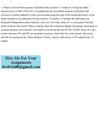 a. What is Arrow-Pratt measure of absolute risk aversion? ( 3 marks) b. Using the utility
function u(w)=a+bW+cW2,b>0,c<0 explainwhy the ArrowPratt measure of absolute risk
aversion is a better indicator of risk aversion than using the sign of the second derivative of the
utility function as an indication of risk aversion. ( 8 marks) c. Consider the following von
Neumann-Morgenstern utility function, u(x)=1ex. For what values of is a consumer with this
utility function risk-averse? Show working. Does this consumer display increasing, decreasing or
constant absolute risk aversion? (10 marks) d. Given the fair bet W=W1+(1)W2 where W is the
certain outcome, W1 and W2 are uncertain outcomes, show that for a risk neutral, risk averse
and risk loving person the utility function is linear, concave and convex in W respectively. ( 9
marks)
 