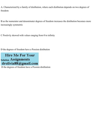 A. Characterized by a family of distibution, where each distibution depends on two degrees of
freedom
B as the numerator and denominater degrees of freedom increases the distibution becomes more
increasingly symmetric
C Positivly skewed with values ranging from 0 to infinity
D the degrees of freedom have a Possion distibution
Solution
D the degrees of freedom have a Possion distibution
 