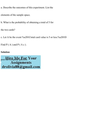 a. Describe the outcomes of this experiment. List the
elements of the sample space.
b. What is the probability of obtaining a total of 5 for
the two cards?
c. Let A be the event %u201Ctotal card value is 5 or less.%u201D
Find P ( A ) and P ( A c ).
Solution
post the complete question
 