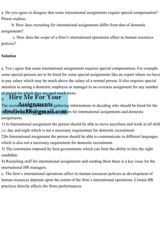 a. Do you agree or disagree that some international assignments require special compensation?
Please explain.
b. How does recruiting for international assignments differ from that of domestic
assignments?
c. How does the scope of a firm's international operations affect its human resources
policies?
Solution
a. Yes i agree that some international assignments requires special compensation, For example
some special persons are to be hired for some special assignments like an expert whom we have
to pay salary which may be much above the salary of a normal person. It also requires special
attention in sening a domestic employee or manager to an overseas assignment for any number
of period for which they are paid much more.
b.
The recruitment is a process of gathering informations in deciding who should be hired for the
decided posts. Recruitment process differs for international assignments and domestic
assignments.
1) In International assignment the person should be able to move anywhere and work in all shift
i.e. day and night which is not a necessary requiremnet for domestic recruitment.
2)In International assignment the person should be able to communicate in different languages
which is also not a necessary requirement for domestic recruitment.
3) The constraints imposed by host governments which can limit the ability to hire the right
candidate.
4) Recruiting staff for international assignments and sending them there is a key issue for the
international HR managers.
c. The firm`s international operations affect its human resources policies as development of
human resources depends upon the extent of the firm`s international operations. Certain HR
practices directly affects the firms performances.
 