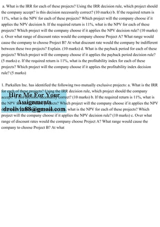 a. What is the IRR for each of these projects? Using the IRR decision rule, which project should
the company accept? is this decision necessarily correct? (10 marks) b. If the required return is
11%, what is the NPV for each of these projects? Which project will the company choose if it
applies the NPV decision b. If the required return is 11%, what is the NPV for each of these
projects? Which project will the company choose if it applies the NPV decision rule? (10 marks)
c. Over what range of discount rates would the company choose Project A? What range would
cause the company to choose Project B? At what discount rate would the company be indifferent
between these two projects? Explain. (10 marks) d. What is the payback period for each of these
projects? Which project will the company choose if it applies the payback period decision rule?
(5 marks) e. If the required return is 11%, what is the profitability index for each of these
projects? Which project will the company choose if it applies the profitability index decision
rule? (5 marks)
1. Parkallen Inc. has identified the following two mutually exclusive projects: a. What is the IRR
for each of these projects? Using the IRR decision rule, which project should the company
accept? is this decision necessarily correct? (10 marks) b. If the required return is 11%, what is
the NPV for each of these projects? Which project will the company choose if it applies the NPV
decision b. If the required return is 11%, what is the NPV for each of these projects? Which
project will the company choose if it applies the NPV decision rule? (10 marks) c. Over what
range of discount rates would the company choose Project A? What range would cause the
company to choose Project B? At what
 