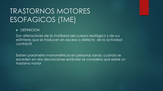 TRASTORNOS MOTORES
ESOFAGICOS (TME)
 DEFINICION
Son alteraciones de la motilidad del cuerpo esofágico y de sus
esfínteres que se traducen en exceso o defecto de la actividad
contráctil
Existen parámetro manométricos en personas sanas, cuando se
exceden en dos desviaciones estándar se considera que existe un
trastorno motor
 