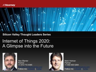 Internet of Things 2020:
A Glimpse into the Future
Silicon Valley Thought Leaders Series
Alex Blanter
Partner
+1 510 710 4365
Alex.Blanter@atkearney.com
Follow me: LinkedIn | Twitter
Mark Holman
Partner
+1 650 400 0264
Mark.Holman@atkearney.com
Follow me: LinkedIn | Twitter
 