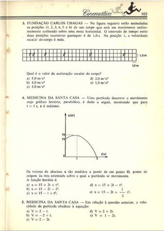 103
3. FUNDAÇÃO CARLOS CHAGAS — Na figura seguinte estão assinaladas
as posições (1,2, 3, 4, 5 e 6 ) de um corpo que está em movimento unifor-
mcmentc acelerado sobre uma mesa horizontal. O intervalo de tempo entre
duas posições sucessivas quaisquer é de 1,0s. Na posição I, a velocidade
escalar do corpo é nula.
i r
1'z 3
4 5 ■
I
1,0 m
Qual é o valor da aceleração escalar do corpo?
a) 5.0 m/s2 d) 2,0 m/s2
b) 4,0 m/s2 e) 1,0 m/s2
c) 3,0 m/s2
4. MEDICINA DA SANTA CASA — Uma partícula descreve o movimento
cujo gráfico horário, parabólico, e dado a seguir, mostrando que para
t = 1 s, x 6 máximo.
Os valores da abscissa x são medidos a partir dc um ponto O, ponto dc
origem da reta orientada sobre a qual a partícula se movimenta.
A função horária é:
a) x = 15 + 2t + t2. d) x = 15 + 2t - t2.
b) x = 15 - 2t - t2. 1
c) x = 15 - t + t2. e) x = 15 —2t + — t2.
5. MEDICINA DA SANTA CASA — Em relação à questão anterior, a velo­
cidade da partícula obedece à equação:
a) V = 2 - t.
b) V = - 2 + t.
c) V = 2 - 2t.
d) V = 2 + 2t.
c) V = 1 - 2t.
 