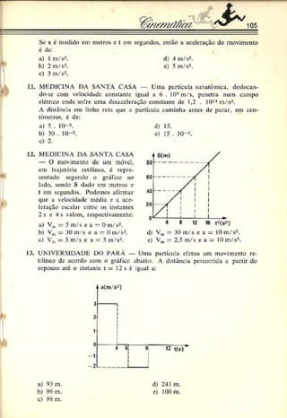 Se x c medido em metros e t cm segundos, então a aceleração do movimento
é de:
a) 1m/s2. d) 4 m/s2.
b) 2 m/s2. e) 5 m/s2.
c) 3 m/s2.
11. MEDICINA DA SANTA CASA Uma partícula subatômica, deslocan-
do-sc com velocidade constante igual a 6 . 10#m/s, penetra num campo
elétrico onde sofre uma desaceleração constante de 1,2 . IO1
3
14m/s2.
A distância em linha reta que a partícula caminha antes de parar, em cen­
tímetros. é de:
a) 5 . 10-«. d) 15.
b) 30 . 10--'. c) 15 . 10-2.
c) 2.
12. MEDICINA DA SANTA CASA
— O movimento de um móvel,
em trajetória retilínea, c repre­
sentado segundo o gráfico ao
lado. sendo S dado em metros c
t em segundos. Podemos afirmar
que a velocidade media c a ace­
leração escalar entre os instantes
2 s e 4 s valem, respectivamente:
a) Vul = 5 m/s ea = 0 m/s2.
b) Vm= 30 m/s e a = 0 m/s2.
c) Vm= 5 m/s e a = 5 m/s2.
d) Vm= 30 m/s e a = 10 m/s2.
c) Vm= 2,5 m/s e a = 10 m/s2.
13. UNIVERSIDADE DO PARÁ — Uma partícula efetua um movimento re­
tilíneo de acordo com o gráfico abaixo. A distância percorrida a partir do
repouso até o instante t = 12 s é :gual a:
a) 93 m.
b) 96 m.
c) 98 m.
d) 241 m.
e) 100 m.
 