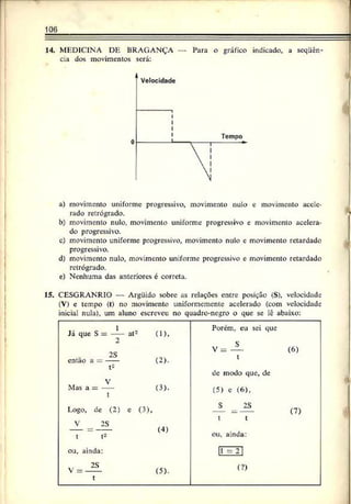 106
14. MEDICINA DE BRAGANÇA — Para o gráfico indicado, a sequên­
cia dos movimentos será:
a) movimento uniforme progressivo, movimento nulo e movimento acele­
rado retrógrado.
b) movimento nulo. movimento uniforme progressivo e movimento acelera­
do progressivo.
c) movimento uniforme progressivo, movimento nulo e movimento retardado
progressivo.
d) movimento nulo, movimento uniforme progressivo e movimento retardado
retrógrado.
e) Nenhuma das anteriores é correta.
15. CESGRANRIO — Arguido sobre as relações entre posição (S), velocidade
(V) e tempo (t) no movimento uniformemente acelerado (com velocidade
inicial nula), um aluno escreveu no quadre-negro o que se lê abaixo:
Porem, eu sei que
Já que S = ---- at2 (1),
2 s
2S
V = ---- (b)
t
t2
de modo que, de
Mas a = (3).
t
(5) e (6),
Logo, dc (2) e (3), S 28 (7)
t t
V 2S
---- = — <4)
t t2 ou, ainda:
ou, ainda: 1
1 =21
V = — (5). (?)
t
 