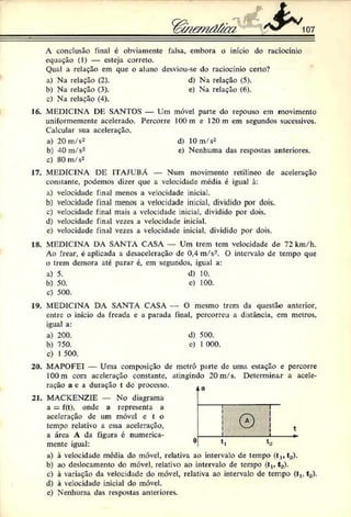 A conclusão final c obviamente falsa, embora o início do raciocínio
equação (1) — esteja correto.
Qual a relação em que o aluno desviou-se do raciocínio certo?
a) Na relação (2). d) Na relação (5).
b) Na relação (3). e) Na relação (6).
c) Na relação (4).
16. MEDICINA DE SANTOS — Um móvel parte do repouso em movimento
uniformemente acelerado. Percorre 100 m e 120m em segundos sucessivos.
Calcular sua aceleração.
a) 20 m/s2 d) 10 m/s2
b) 40 m/s2 e) Nenhuma das respostas anteriores.
c) 80 m/s2
17. MEDICINA DE ITAJUBÁ — Num movimento retilíneo de aceleração
constante, podemos dizer que a velocidade média é igual à:
a) velocidade final menos a velocidade iniciai.
b) velocidade final menos a velocidade inicial, dividido por dois.
c) velocidade final mais a velocidade inicial, dividido por dois.
d) velocidade final vezes a velocidade inicial.
e) velocidade final vezes a velocidade inicial, dividido por dois.
18. MEDICINA DA SANTA CASA — Um trem tem velocidade de 72 km/h.
Ao frear, é aplicada a desaceleração de 0,4 m/s2. O intervalo de tempo que
o trem demora até parar é, cm segundos, igual a:
a) 5. d) 10.
b) 50. e) 100.
c) 500.
19. MEDICINA DA SANTA CASA — O mesmo trem da questão anterior,
entre o início da freada c a parada final, percorreu a d:stância, cm metros,
igual a:
a) 200. d) 500.
b) 750. e) I 000.
c) 1500.
20. MAPOFEI — Uma composição de metrô parte de uma estação e percorre
I00m com aceleração constante, atingindo 20 m/s. Determinar a acele­
ração a c a duração t dc processo.
21. MACKENZIE — No diagrama
a = f(t), onde a representa a
aceleração dc um móvel c t o
tempo relativo a essa aceleração,
a área A da figura c numerica­
mente igual:
a) à velocidade média do móvel, relativa ao intervalo de tempo ( t , , t a ) .
b) ao deslocamento do móvel, relativo ao intervalo de tempo ( t l t t a ).
c) à variação da velocidade do móvel, relativa ao intervalo de tempo ( t , . t a ).
d) à velocidade inicial do móvel.
c) Nenhuma das respostas anteriores.
 
