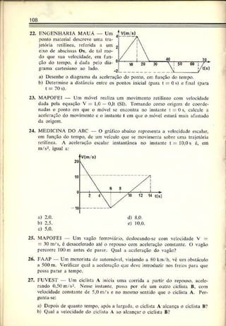 108
22. ENGENHARIA MAUA — Um
ponto material descreve uma tra­
jetória retilínea, referida a um
e:xo de abscissas Ox, de tal mo­
do que sua velocidade, ern fun­
ção do tempo, c dada pelo dia­
grama cartesiano ao lado.
a) Desenhe o diagrama da aceleração do ponto, em função do tempo.
b) Determine a distância entre os pontos inicial (para t = 0 s) e final (para
t = 70 s).
23. MAPOFEI — Um móvel realiza um movimento retilíneo com velocidade
dada pela equação V = 1,0 —0,lt (SI). Tomando como origem de coorde­
nadas o ponto em que o móvel se encontra no instante t = 0s, calcule a
aceleração do movimento e o instante t em que o móvel estará mais afastado
da origem.
24. MEDICINA DO ABC O gráfico abaixo representa a velocidade escalar,
em função do tempo, dc um veículo que se movimenta sobre uma trajetória
retilínea. A aceleração escalar instantânea no instante t —10,0s é, cm
m/s2. igual a:
c) 5,0.
25. MAPOFEI Um vagão ferroviário, deslocando-se com velocidade V —
—30 m/s, é desacelerado até o repouso com aceleração constante. O vagão
percorre 100 m antes de parar. Qual a aceleração do vagão?
26. FAAP — Um motorista de automóvel, viajando a 80 km/h, vê um obstáculo
a 500 m. Verificar qual a aeeleração que deve introduzir nos freios para que
possa parar a tempo.
27. FUVEST Um ciclista A inicia uma corrida a partir do repouso, acele­
rando 0,50 m/s2. Nesse instante, passa por ele um outro ciclista B, com
velocidade constante de 5,0 m/s e no mesmo sentido que o ciclista A. Per-
gunta-se:
a) Depois de quanto tempo, após a largada, o ciclista A alcança o ciclista B?
b) Qual a velocidade do ciclista A ao alcançar o ciclista B?
 