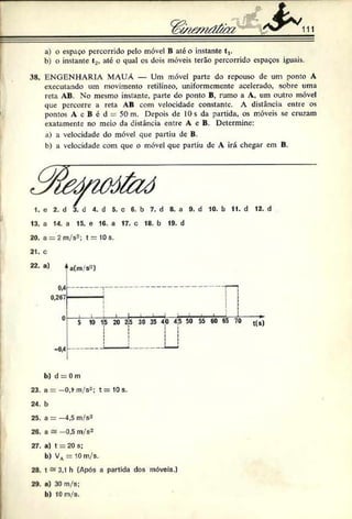 111
a) o espaço percorrido pelo móvel B até o instante t,.
b) o instante t2, até o qual os dois móveis terão percorrido espaços iguais.
38. ENGENHARIA MAUÁ — Um móvel parte do repouso de um ponto A
executando um movimento retilíneo, uniformemente acelerado, sobre uma
reta AB. No mesmo instante, parte do ponto B. rumo a A, um outro móvel
que percorre a reta AB com velocidade constante. A distância entre os
pontos A c B c d 50 m. Depois de 10 s da partida, os móveis se cruzam
exatamente no meio da distância entre A e B. Determine:
a) a velocidade do móvel que partiu de B.
b) a velocidade com que o móvel que partiu dc A irá chegar em B.
1. o 2. d 3. d 4. d 5. c 6. b 7. d 8. a 9. d 10. b 11. d 12. d
13. a 14. a 15. e 16. a 17. c 18. b 19. d
20. a = 2m/s2; t = 10s.
21. c
22. o) *aCm/s~)
0 5 10 15 20 2Í5 30 35 40 4^ 50 55 60 65 70 t(s)
-0.4
b ) d = 0 m
23. a ——O.f m/s2; t = 10 s.
24. b
25. a = —4,5 m/s2
26. a a —0.5 m/s2
27. a) t = 20s;
b ) Vv = 10m/s.
28. t * 3,1 h (Após a partida dos móveis.)
29. a) 30 m/s;
b) 10m/s.
 