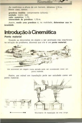 ( //////////#>/
-
Ao modlrmON u nlturo do um homom, obtemos 1.70 m.
Nosto cflHo, tomos:
grandeza medida: comprimento (altura):
unidade: metro (m);
valor numérico: 1.70;
intensidade da grandeza: 1,70 m.
Assim, medir uma grandeza é, na realidade, determinar sua in­
tensidade
Ponto material
Quando as dimensões do objeto a ser analisado não interferem
na solução do problema, dizemos que ele é um ponto material.
Um automóvel em viagem numa estrada pode ser considerado como um
ponto material.
Assim, um móvel em translação pode ser estudado como um
ponto material.
Introdução à Cinemática
Movimento de translação de uma carga.
 