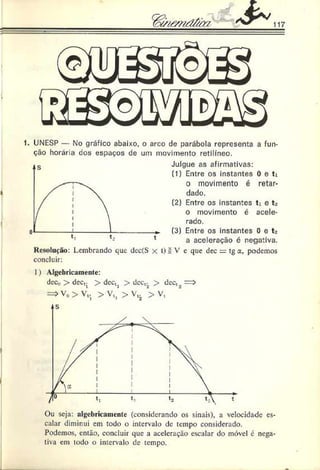 1. UNESP — No gráfico abaixo, o arco de parábola representa a fun­
ção horária dos espaços de um movimento retilíneo.
i
Resolução: Lembrando que dec(S
concluir:
Julgue as afirmativas:
(1) Entre os instantes 0 e ti
o movimento é retar­
dado.
(2) Entre os instantes ti e t*
o movimento é acele­
rado.
(3) Entre os instantes 0 e t>
a aceleração c negativa.
t) £ V e que dec = tg a, podemos
1) Algebricamente:
dec,? > dec,j > dectj > dec,;, > dec,.,
= » V „ > V t, > V C
j > V,. > V,
Ou seja: algcbricainente (considerando os sinais), a velocidade es­
calar diminui em todo o intervalo de tempo considerado.
Podemos, então, concluir que a aceleração escalar do móvel é nega­
tiva em todo o intervalo de tempo.
 