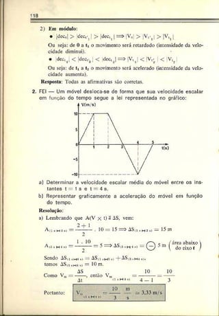 118
2) Km módulo:
• jdecol > dec^ | > jdcct( | = > V (,| > V .^ > |V t i[
Ou seja: de 0 a ti o movimento será retardado (intensidade da velo­
cidade diminui).
• |dectJ < jdcct.2 ! < |dcctJ => |Vtj < |Vt/ < V J
Ou seja: de tt a t2 o movimento será acelerado (intensidade da velo­
cidade aumenta).
Resposta: Todas as afirmativas são corretas.
2. FEI — Um móvel desloca-se de forma qje sua velocidade escalar
em função do tempo segue a lei representada no gráfico:
a) Determinar a velocidade escalar média do móvel entre os ins­
tantes t = 1 s e t = 4 s.
b) Representar graficamente a aceleração do móvel em função
do tempo.
Resolução:
a) Lembrando que A(V x t) - AS, vem:
A (i ,i m;i „,
A(í *h i *)
2 ~r 1
2
1 . 10
2
. 10= 15 = > AS.i ,H3,i = 15 m
I
= 5 => AS(SsH-*o
» 5 m / área abaixo 
 do eixo t /
Sendo AS(i „w*»
>— ASti sM:i -T AS<3»h-
i
temos AS,i *H., s) — 10 m.
AS 10 10
Como Vm—------, então Vm = --------- = —
At 4 — 1 3
10 m
v n, ------ — 3,33 m/s
•1«H4(| 3 s
Portanto:
 