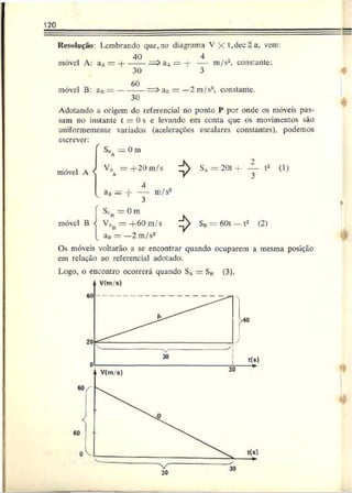 120
Resolução: Lembrando que.no diagrama V X t,dec = a, vem:
móvel A: aA= -J-
40
móvel B: aB=
30
60
30
aA= 4 - — m/s2, constante;
3
aa = —2 m/s2, constante.
Adotando a origem do referencial no ponto F por onde os móveis pas­
sam no instante t —0 s e levando em conta que os movimentos são
uniformemente variados (acelerações escalares constantes), podemos
escrever:
S0 — 0 m
móvel A V0 = + 2 0 m/s
A
móvel B
aA= 4“ — m/s2
S t = 0 m
V0b = 4 - 6 0 m/s
=
>
SA= 20t 4 -------i2 (1)
3
Sn = 60t - t2 (2)
a„ = — 2 m/s2
Os móveis voltarão a se encontrar quando ocuparem a mesma posição
cm relação ao referencial adotado.
Logo, o encontro ocorrerá quando SA— S„ (3).
 