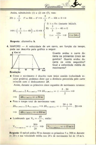 % w e m d & a S ~ 1 2 1
Assim, substituindo (1) c (2) cm (3), vem:
2 0 t 4 - — t2 = 60t — t2
3
(4 ,- 4o
)=°
- t2 — 40t = 0 =>
I) t = 0 s (instante inicial).
5
II) t —40 = 0
3
120
t = ------- = t = 24 s
Resposta: alternativa b.
4 . MAPOFEI — A velocidade de um carro, em função do tempo,
pode ser descrita pelo gráfico a seguir.
Quanto andou o carro du­
rante os primeiros cinco se­
gundos? Quanto andou du­
rante os vinte segundos?
Qual a velocidade média do
movimento?
Resolução:
• Como o movimento é descrito num único sentido (velocidade es­
calar positiva), podemos dizer que a distância percorrida pelo carro
coincide com o deslocamento AS.
Assim, durante os primeiros cinco segundos de movimento teremos:
A S (0 i H i í i : A to » H 3 *> -----^ 5 *» — -}'
5 . 20
•iSfii, h í «i -*-50 m
Para o tempo tota! de movimento vem:
__ 2 0 -f 1 0
-h.’iííi =A(o, h -
‘o•>•
—> AS<o*h 20»j = H
------------• 20
ASÍ(>, h 2 <
ik» - +300 m
• Lembrando que V„
AS
At
-, então:
y = -}-
(0 *H2 0 »
>
300
20
V ° = 1 5 m , S
Resposta: O móvel andou 50 m durante os primeiros 5 s; 300 m durante
os 20 s e sua velocidade média nos 20 s dc movimento foi de 15 m/s.
 