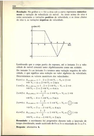 124
Resolução: No gráfico a — f(t) a área sob a curva representa numerica­
mente a variação de velocidade do móvel. As áreas acima do eixo f
estão associadas a variações positivas de velocidade, e as áreas abaixo
do eixo t. as variações negativas de velocidade.
4 a(m/s~)
Lembrando que o corpo partiu do repouso, até o instante 3 s a velo­
cidade do móvel crescerá tanto algebricamentc como em módulo.
Do instante 3 s ao instante 5 s leremos uma variação negativa de velo­
cidade, o que significa uma redução no valor algébrico da velocidade.
Determinemos os valores numéricos das velocidades:
Os h I s: A(0 , h i ,i = 1 • 2 = 2 = > Vl - V0 = 2 = *
= > V, — 0 = 2 = > V, = 2 m/s
1 s h 2 s: A,i , h s .i = 1 . 2 = 2 = > V* —V! = 2 =>
= > V2 — 2 = 2 = > V2 = 4 m/s
1 . 2
2 s m 3 s : A (2 h h s ■
> = ------------- = 1 = > V3 — V2 = 1 = >
2
= > V* —4 = 1 = > V3 = 5 m/s
1 . 2 /-v
3 SH4 s: A(a*H4 8i = —-----= 1 = > V4 — V3 = (—
) 1
==> V, - 5 = - 1 = > V4 = 4 m/s
1 2
4 s w5 s: A(4 ■Hs •) = — -— = 1 = > V5 — V4 = Q 1 =>
= > Vs — 4 = —1 = > V5 = 3 m/s
Resumindo: o movimento foi progressivo durante todo o intervalo de
tempo cbnsiderado, sendo acelerado de 0 s a 3 s c retardado de 3 s a 5 s.
Resposta: alternativa b.
 