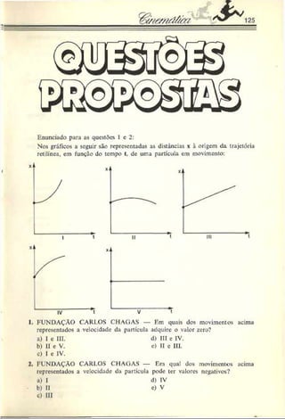 Enunciado para as questões 1 c 2:
Nos gráficos a seguir são representadas as distâncias x à origem da trajetória
retilínea, em função do tempo t, de uma partícula em movimento:
1. FUNDAÇÃO CARl.OS CHAGAS — Em quais dos movimentos acima
representados a velocidade da partícula adquire o valor zero?
a) I e III. d) III e IV.
b) II c V. e) II c III.
c) I e IV.
2. FUNDAÇÃO CARl.OS CHAGAS — Em qual dos movimentos acima
representados a velocidade da partícula pode ter valores negativos?
u) I d) IV
b) II c) V
c) III
 