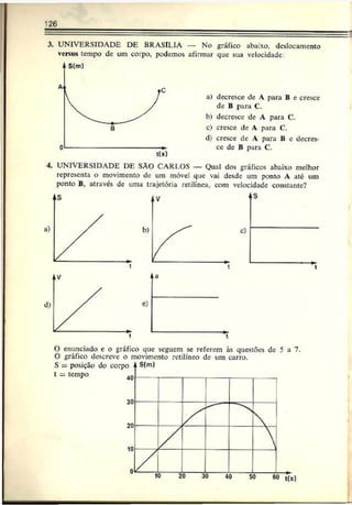 126
3. UNIVERSIDADE DE BRASÍLIA — No gráfico abaixo, deslocamento
versus tempo de um corpo, podemos afirmar que sua velocidade
a) decresce de A para B e cresce
de B para C.
b) decresce de A para C.
c) cresce de A para C.
d) cresce de A para B e decres­
ce de B para C.
4. UNIVERSIDADE DE SÀO CARLOS — Qual dos gráficos abaixo melhor
representa o movimento de um móvel que vai desde um ponto A até um
ponto B, através de uma trajetória retilínea, com velocidade constante?
O enunciado c o gráfico que seguem se referem às questões de 5 a 7.
O gráfico descreve o movimento retilíneo de um carro.
 