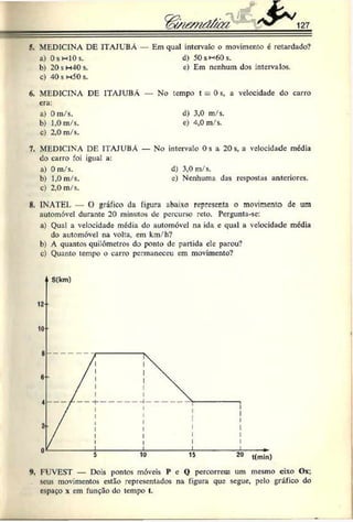 'S * 127
5. MEDICINA DE ITAJUBA — Em qual intervalo o movimento é retardado?
a) Os h IOs. d) 50sw60s.
b) 20sm40s. c) Em nenhum dos intervalos.
c) 40 s h 5 0 s .
6. MEDICINA DE ITAJUBÁ — No tempo t = 0s, a velocidade do carro
cra:
a) Om/s. d) 3,0 m/s.
b) 1,0m/s. e) 4,0 m/s.
c) 2,0 m/s.
7. MEDICINA DE ITAJUBÁ — No intervalo 0s a 20s, a velocidade média
do carro foi igual a:
a) 0 m/s. d) 3,0 m/s.
b) 1,0m/s. e) Nenhuma das respostas anteriores.
c) 2,0 m/s.
H
. INATEL — O gráfico da figura abaixo representa o movimento dc um
automóvel durante 20 minutos de percurso reto. Pergunta-se:
a) Qual a velocidade média do automóvel na ida e qual a velocidade média
do automóvel na volta, em km/h?
b) A quantos quilómetros do ponto dc partida cie parou?
c) Quanto tempo o carro permaneceu cm movimento?
*
>
. FUVEST — Dois pontos móveis P e Q percorrem um mesmo eixo Ox;
seus movimentos estão representados na figura que segue, pelo gráfico do
espaço x em função do tempo t.
 