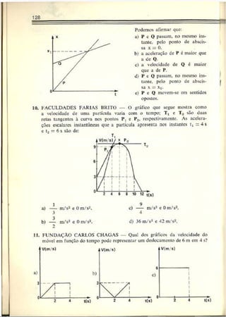 128
Podemos afirmar que:
a) P e O passam, no mesmo ins­
tante, pelo ponto de abscis­
sa x = 0 .
b) a aceleração de P é maior que
a de Q.
c) a velocidade de O é maior
que a de P.
d) P e Q passam, no mesmo ins­
tante. pelo ponto de abscis­
sa x = X|.
e) P e Q movcm-sc em sentidos
opostos.
10. FACULDADES FARIAS BRITO — O gráfico que segue mostra como
a velocidade de uma partícula varia com o tempo: T, c T, são duas
retas tangentes à curva nos pontos P; e P2, respectivamente. As acelera­
ções escalares instantâneas que a partícula apresenta nos instantes t, = 4 s
e U = 6 s são de:
T
,
b) — m/s2 eO m/s2.
2
d) 36m/s2 c 42 m/s2
.
II. FUNDAÇÃO CARLOS CHAGAS Qual dos gráficos da velocidade do
móvel em função do tempo pode representar um deslocamento de 6 m em 4 s?
 