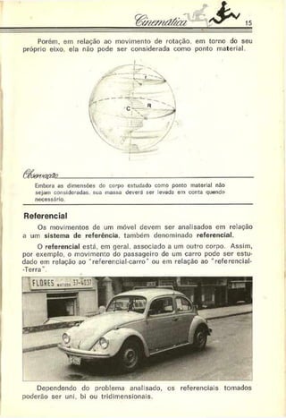 15
Porém, em relação ao movimento de rotação, em torno do seu
próprio eixo. ela não pode ser considerada como ponto material.
ê$J& r/ac& 2.__________________________________ __________
Embora as dimensões do corpo estudado como ponto material não
sejam consideradas, sua massa deverá ser levada em conta quando
necessário.
Referencial
Os movimentos de um móvel devem ser analisados em relação
a um sistema de referência, também denominado referencial.
O referencial está. em geral, associado a um outro corpo. Assim,
por exemplo, o movimento do passageiro de um carro pode ser estu­
dado em relação ao “ referencial-carro" ou em relação ao “ referencial-
-Terra
Dependendo do problema analisado, os referenciais tomados
poderão ser uni. bi ou tridimensionais.
 