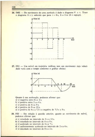 134
26. IME — Do movimento de uma partícula c dado o diagrama V x t. Trace
o diagrama S X t, sabendo que para t = 0 s, S = 0 m (S = espaço).
-1
-2
-3
-4
V(m/s)
t(s)
27. FEI — Ura móvel cm trajetória retilínea tem um movimento cuja veloci­
dade varia com o tempo conforme o gráfico abaixo:
Quanto à sua aceleração, podemos afirmar que:
a) c negativa entre Os c 2 s.
b) c positiva entre 2 s c 6 s.
c) é positiva de 6 s a 9 s.
d) é positiva de 9sa 12s.
e) c positiva dc 6 s a 7,5 s e negativa de 7,5 s a 9 s.
28. FEI — Em relação à questão anterior, quanto ao movimento do móvel,
podemos afirmar que:
a) c retardado no intervalo dc 9 s a 12 s.
b) é retardado no intervalo dc 8 sa 9 s.
c) é acelerado no intervalo de 6 s a 7 s.
d) é uniformemente acelerado no intervalo de 2 s a 6 s.
e) é retardado no intervalo dc 0 s a 2 s.
 
