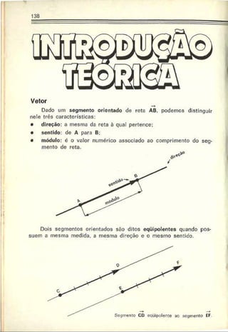 Vetor
Dado um segmento orientado de reta AB, podemos distinguir
nele três características:
• direção: a mesma da reta à qual pertence:
• sentido: de A para B;
• módulo: é o valor numérico associado ao comprimento do seg­
mento de reta.
Dois segmentos orientados são ditos eqüipolentes quando pos­
suem a mesma medida, a mesma direção e o mesmo sentido.
 