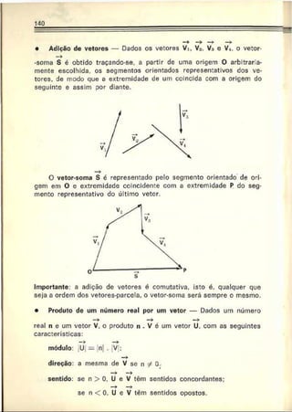 140
• Adição de vetores — Dados os vetores Vi, Va. V3 e V*. o vetor-
-soma S é obtido traçando-se, a partir de uma origem O arbitraria-
mente escolhida, os segmentos orientados representativos dos ve­
tores. de modo que a extremidade de um coincida com a origem do
seguinte e assim por diante.
O vetor-soma S é representado pelo segmento orientado de ori­
gem em O e extremidade coincidente com a extremidade P do seg­
mento representativo do último vetor.
Importante: a adição de vetores é comutativa, isto é. qualquer que
seja a ordem dos vetores-parcela, o vetor-soma será sempre o mesmo.
• Produto de um número real por um vetor — Dados um número
—
> —
> —
>
real n e um vetor V. o produto n . V é um vetor U. com as seguintes
características:
módulo: U = n| . V ;
direção: a mesma de V se n ?! 0.
— — >
sentido: se n > 0. U e V têm sentidos concordantes;
—
>
■ —
>
se n < 0. U e V têm sentidos opostos.
 