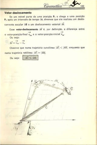 Vetor-deslocamento
Sc um móvel parte de uma posição Pi e chega a uma posição
P- após um intervalo de tempo At. diremos que ele realizou um deslo­
camento escalar AS e um deslocamento vetorial Ar.
Esse vetor-deslocamento Aí é. por definição, a diferença entre
o vetor-posição-final ríin e o vetor-posiçác-inicial rln.
Ou seja:
^
Ar — Tfm fia
Observe que numa trajetória curvilínea AÍ, < jAS’, enquanto que
numa trajetória retilínea A Í = AS|.
Ou seja: Ar ^ ASj
 