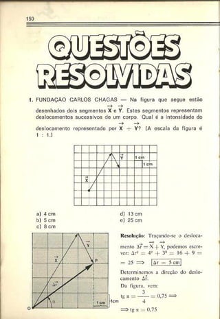 150
1. FUNDAÇÃO CARLOS CHAGAS — Na figura que segue estão
— ► — >
desenhados dois segmentos X e Y. Estes segmentos representam
deslocamentos sucessivos de um corpo. Qual é a intensidade do
— > — >
deslocamento representado por X -f- Y? (A escala da figura é
1 : U
a) 4 cm
b) 5 cm
c) 8 cm
d) 13 cm
e) 25 cm
Resolução: Traçando-se o desloca-
mento A?—X -|- Y, podemos escre­
ver: ArL
>— 4" -|- 32 = I6 -- 9 =
= 25 =>
Determinemos a direção do deslo­
camento Ar.
Da figura, vem:
tg a = —— = 0,75 =>
4
=> tg a 0,75
 