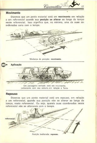 17
Movimento
Dizemos que um ponto materiai está em movimento em relação
a um referencial quando sua posição se alterar ao longo do tempo
neste referencial. Isso significa que, no mínimo, uma de suas co­
ordenadas varia com o tempo.
Mudança de posiçíío: movimento.
Aplicação
Um passageiro sentado está em movimento,
juntamente com seu veiculo, em relação à Terra
Repouso
Dizemos que um ponto material está em repouso, em relação
a um referencial, quando sua posição não se alterar ao longo do
tempo, neste referencial. Ou seja. quando suas coordenadas neste
referencial não sc alterarem com o tempo.
Posição inalterada: repouso.
 