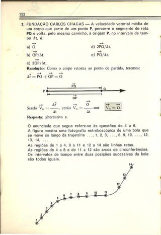 152
3. FUNDAÇÃO CARLOS CHAGAS — A velocidade vetorial média de
um corpo que parte de um ponto P, percorre o segmento de reta
PQ e volta, pelo mesmo caminho, à origem P. no intervalo de tem­
po At, é:
a) O.
b) OP/At.
d) 2PQ/A1.
e) PQ/At.
c) 2QP/At.
Re.solução: Como o corpo retorna ao ponto dc partida, teremos:
Ar = PO 4- OP = O
PQ
P *■
->
OP
Ar
Sendo V» —------, então Vm
Al
Ke.spo.sta: alternativa a.
H q.
O —
►
V', - o
At
O enunciado que segue refere-sc às questões de 4 a 6.
A figura mostra uma fotografia estroboscópica de uma bola que
se move ao longo da trajetória . . . . 1, 2, 3...........8, 9. 10............. 12,
13. 14. . . .
As regiões dc 1 a 4, 8 a 11 e 12 a 14 são linhas retas.
As regiões de 4 a 8 e de 11 a 12 são arcos de circunferências.
Os intervalos de tempo entre duas posições sucessivas da bola
são todos iguais.
 