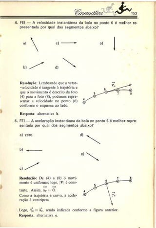 4. FEI — A velocidade instantânea da bola no ponto 6 é melhor re­
presentada por qual dos segmentos abaixo?
s)
Resolução: lembrando que o vetor-
-vclocidade é tangente à trajetória e
que o movimento é descrito da foto
(4) para a foto (8), podemos repre­
sentar a velocidade no ponto (6)
conforme o esquema ao lado.
Resposta: alternativa b.
5. FEI — A aceleração instantânea da bola no ponto 6 é melhor repre­
sentada por qual dos segmentos abaixo?
a) zero
b)
Resolução: De (4) a (8) o movi­
mento c uniforme; logo, V e cons-
—
> —
>
tante. Assim, ar = O.
Como a trajetória é curva, a acele­
ração é centrípeta
Logo, Y«= ac, sendo indicada conforme a figura anterior.
Resposta: alternativa e.
 