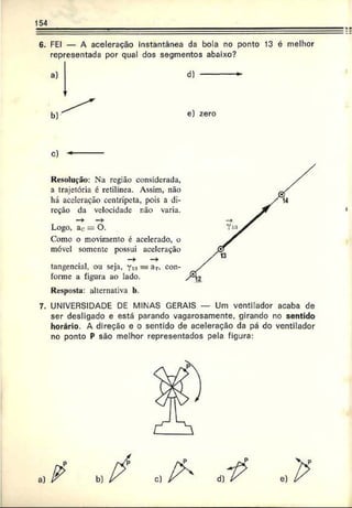 154
6. FEI — A aceleração instantânea da bola no ponto 13 é melhor
representada por qual dos segmentos abaixo?
d)
e) zero
c) *
Resolução: Na região considerada,
a trajetória é retilínea. Assim, não
há aceleração centrípeta, pois a di­
reção da velocidade não varia.
—
> —
>
Logo, ac = O.
Como o movimento é acelerado, o
móvel somente possui aceleração
tangencial, ou seja, y™= ar. con­
forme a figura ao lado.
Resposta: alternativa b.
7. UNIVERSIDADE DE MINAS GERAIS — Um ventilador acaba de
ser desligado e está parando vagarosamente, girando no sentido
horário. A direção e o sentido de aceleração da pá do ventilador
no ponto P são melhor representados pela figura:
P
 