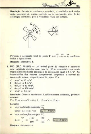 n e m d & tz ^ 155
Resolução: Devido ao movimento retardado, o ventilador terá acele­
ração tangencial de sentido contrário ao do movimento, além de ter
aceleração centrípeta, pois a velocidade varia em direção.
Portanto, a aceleração total do ponto P será y = a* — a<
;, conforme
indica a figura acima.
Resposta: alternativa d.
8. PUC (SÃO PAULO) — Um móvel parte do repouso e percorre
uma trajetória circular com raio de 100 m, assumindo um movi­
mento Lniformemente acelerado de aceleração igual a 1 m/s2 As
intensidades dos vetores componentes tangencial e normal da
aceleração valem, respectivamente, após 10 s:
a) 1 m/s2 e 10 m/s2.
b) 10 m/s2 e 1 m/s2.
c) 10 m/s2 e 10 m/s2.
d) 10 m/s2 e 100 m/s2.
e) 1 m/s2 e 1 m/s2.
Resolução: Como o movimento é uniformemente acelerado, podemos
escrever:
V = V„ -f at = > V = 0 -f 1 . 10 = > V = 10 m/s
Portanto:
• vetor-aceleração-tangencial a.,.
Sendo aT = a , vem
• vetor-aceleração-centrípeta a(.
V2 _ (IO)2 100
r
aT~ 1,0 m/s2
aò=
100 100
ac 1,0 m/s2
Resposta: alternativa c.
 
