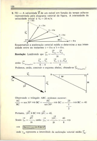 156
9. FEI — A velocidade V? dc um móvel em função do tempo acha-se
representada pelo diagrama vetorial da figura. A intensidade da
velocidade inicial é Vo=20m/s.
t = Os
o
Esquematize a aceleração vetorial média e determine a sua inten
sidade entre os instantes t = 0 s e t = 8 s.
Resolução: Lembrando que y». =
então
Va - V, v 8 + (-V p)
8 - 0 “ 8
Podemos, então, construir o esquema abaixo, obtendo-se Y » 8-i
Observando o triângulo ABC, podemos escrever:
AC „ AC 20
------= sen 30° = > BC = ------------- => BC = --------
BC sen 30°
BC = 40
Portanto, AV 2 BC ==> AV ~ 40.
- * AV |AV
Sendo Y
m= ------, então ym — —
---- -
At At
40
onde Ymrepresenta a intensidade da aceleração vetorial média Y
m•
 