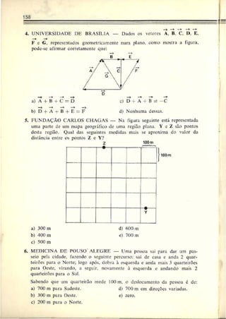 158
—
►—
♦
4. UNIVERSIDADE DE BRASÍLIA — Dados os vetores A. B C. I>, E.
F c G, representados geometricamente num plano, corno mostra a figura,
pode-se afirmar corretamente que:
b) D + A + B d) Nenhuma dessas.
5. FUNDAÇÃO CARLOS CHAGAS — Na figura seguinte está representada
uma parte de um mapa geográfico de uma região plana. 1 eZ são pontos
desta região. Qual das seguintes medidas mais se aproxima do valor da
distância entre os pontos Z e Y?
Z 100m
100m
a) 30C m
b) 400 rn
c) 500 m
d) 600 m
e) 700 m
6. MEDICINA DE POUSO ALEGRE — Uma pessoa sai para dar um pas­
seio pela cidade, fazendo o seguinte percurso: sai de casa e anda 2 quar­
teirões para o Norte; logo após, dobra à esquerda e anda mais 3 quarteirões
para Oeste, virando, a seguir, novamente à esquerda e andando mais 2
quarteirões para o Sul.
Sabendo que um quarteirão mede lOOm, o deslocamento da pessoa é de:
a) 700 m para Sudeste. d) 700 m em direções variadas.
b) 300 m para Oeste. e) zero.
c) 200 m para o Norte.
 