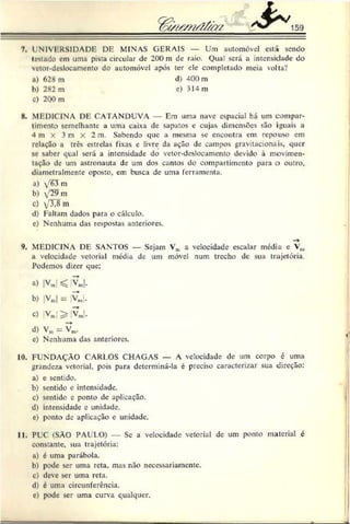 7. I NIVI RSIDADE DE MINAS GERAIS — Um automóvel está sendo
testado em uma pista circular de 200 m de raio. Qua! será a intensidade do
vetor-desloeamento do automóvel após ter ele completado meia volta?
8. MEDICINA DE CATANDUVA — Em uma nave espacial há um compar­
timento semelhante a uma caixa de sapatos e cujas dimensões são iguais a
4 m X 3 m X 2 m. Sabendo que a mesma se encontra cm repouso em
rcluçBo a três estrelas fixas e livre da ação de campos gravitacionais. quer
se saber qual será a intensidade do vetor-deslocamento devido à movimen­
tarão dc um astronauta de um dos cantos do compartimento para o outro,
diamctralmente oposto, em busca dc uma ferramenta.
a) y'63 m
b) /29m
c) yXSni
d) Faltam dados para o cálculo.
c) Nenhuma das respostas anteriores.
9. MEDICINA DE SANTOS — Sejam Vu a velocidade escalar media e Vm
a velocidade vetorial média de um móvel num trecho dc sua trajetória.
Podemos dizer que:
c) Nenhuma das anteriores.
10. FUNDAÇÃO CARI.OS CHAGAS — A velocidade de um corpo c uma
grandeza vetorial, pois para determiná-la é preciso caracterizar sua direção:
a) c sentido.
b) sentido e intensidade.
c) sentido e ponto dc aplicação.
d) intensidade c unidade.
c) ponto de aplicação e unidade.
11. PUC (SÃO PAULO) - Sc a velocidade vetorial de um ponto material é
constante, sua trajetória:
a) é uma parábola.
b) pode ser uma reta. mas nào necessariamente.
c) deve ser uma reta.
d) é uma circunferência.
c) pode scr uma curva qualquer.
a) 628 m
b) 282 m
c) 2Q0 m
d) 400 m
e) 314 m
b) |Vm
| = |VJ.
O |Vm|$> VJ.
d) Vm= Vm
.
 