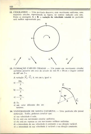 160
12. CESGRANRIO — Uma partícula descreve, com movimento uniforme, urna
trajetória circular, representada na figura, no sentido indicado pela seta.
Entre as passagens A c II. a variação da velocidade vetorial da partícula
será melhor representada por:
B
13, FUNDAÇÃO CARLOS CHAGAS Um ponto em movimento circular
uniforme percorre um arco de círculo de raio R 20 cm e ângulo central
de 60° em 5 s.
A variação V., é, cm cm/s, igual a:
a)
10r
3
e)
4tt
3
d) 5v.
e) um valor diferente dos an­
teriores.
14. UNIVERSIDADE DE SANTA CATARINA — Uma partícula não possui
aceleração. Então, podemos concluir que:
a) sua velocidade é nula. :
b) ela está em movimento circular uniforme. )
c) ela está em repouso ou em movimento retilíneo uniforhie. '
d) a intensidade de sua velocidade é constante c sua direção variável.
e) a intensidade dc sua velocidade é variável e sua direção constante.
 