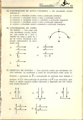 15. UNIVERSIDADE DE SANTA CATARINA — No movimento circular
uniforme 6:
ii) variável a velocidade escalar e nula a aceleração centrípeta.
b) constante a velocidade escalar e r.ula a aceleração vetorial.
c) constante a velocidade escalar c constante a aceleração tangencial.
d) constante a velocidade escalar e nula a aceleração tangencial.
c) variável a velocidade escalar c constante a aceleração centrípeta.
16. UNIVERSIDADE DO ESPÍRI­
TO SANTO — Um corpo está
com movimento circular,unifor­
me. com sentido de 1 para 2.
Quando ele atinge o ponto A. o
par de vetores velocidade e ace­
leração representativo do movi-
mento será:
V
d)
“) _ *
.2.
V
h)
t,>
c)
V
c)
17. MEDICINA DE ITAJUBÁ Uma partícula realiza um movimento cir-
culur uniforme. Se escolhemos o centro da circunferência como nosso rc-
ícrcncial e chamamos de 1
* o vetor-posição da partícula num instante t
—
►
qualquer, de a o vetor-aceleração da partícula e de V a sua velocidade, qual
dentre as opções seguintes melhor representa a disposição dos três vetores
num mesmo instante t?
 