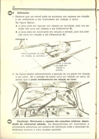 18
i* Aplicações
1. Observe que um móvel pode se encontrar em repouso em relação
a um referencial e em movimento em relação a outro.
Na figura abaixo:
• a caixa está em repouso em relação ao caminhão, pois sua po­
sição não varia em relação a ele (referencial B).
• a caixa está em movimento em relação à estrada, pois sua posi­
ção varia em relação a ela (referencial A).
Indica 3xposiçõo da caix3
em relação ao caminhão.
a posição
em
à
estrada.
2. Na figura abaixo representamos a posição de um poste em relação
a um carro. Se a posição do poste varia em relação ao carro, di­
zemos que o poste movimenta-se em relação ao carro.
V ® ®
Conclusão Movimento e repouso são conceitos relativos, depen­
dendo do referencial adotado. Ao descrevermos um movimento, é
conveniente adotarmos um sistema de referência onde a descrição do
fenômeno torne-se a mais simples possível.
 