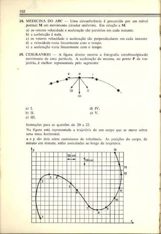 162
18. MEDICINA DO ABC — Uma circunferência é percorrida por um móvel
pontual M cm movimento circular uniforme. Em relação a M:
a) os vetores velocidade c aceleração são paralelos em cada instante.
b) a aceleração é nula.
c) os vetores velocidade e aceleração são perpendiculares em cada instante.
d) a velocidade varia linearmente com o tempo.
e) a aceleração varia linearmente com o tempo. |
19. CESGRANKIO A figura abaixo mostra a fotografia cstroboscópicado
movimento de uma partícula. A aceleração da mesma, no ponto P da tra­
jetória, é melhor representada pelo segmento:
V p i
a) I. d) IV.
b) II. e) V.
c) III.
Instruções para as questões de 20 a 22.
Na figura está representada a trajetória de um corpo que sc move sobre
uma mesa horizontal.
x e y são dois eixos cartesianos de referencia. As posições do corpo, dc
minuto em minuto, estão assinaladas ao longo da trajetória.
 