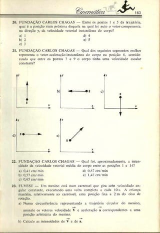 163
20. FUNDAÇÃO CARLOS CHAGAS — Entre os pontos 1 c 5 da trajetória,
qua. é a posição mais próxima daquela na qual foi nulo o vetor-componente,
na direção y, da velocidade vetorial instantânea do corpo?
a) I d) 4
b) 2 e) 5
c) 3
21. FUNDAÇÃO CARLOS CHAGAS Qual dos seguintes segmentos melhor
representa o vetor aceleração-instantânea do corpo na posição 8, conside­
rando que entre os pontos 7 e 9 o corpo tinha uma velocidade escalar
constante?
/y/mdába
22. FUNDAÇÃO CARLOS CHAGAS — Qual foi, aproximadamente, a inten­
sidade da velocidade vetorial media do corpo entre as posições 1 c 14?
n) 0,41 cm/min d) 0,87 cm/min
h) 0,57 cm/min e) 1,47 cm/min
c) 0,65 cm/min
23. FUVEST — Um menino está num carrossel que gira cohi velocidade an­
gular constante, executando uma volta completa a cada 10s. A criança
mantém, relativamente ao carrossel, uma posição fixa a 2 in do eixo de
rotação.
a) Numa circunferência representando a trajetória circular do menino,
—
► —
*
assinale os vetores velocidade V e aceleração a correspondentes a uma
posição arbitrária do menino.
— ► — *
b) Calcule as intensidades de V e de a.
 