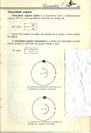 Velocidade angular
Velocidade angular média é o quociente entre o deslocamento
angular A
<
1
>e o correspondente intervalo de tempo At.
Ou seja:
A
<
t>
0)M= -----
At
Sendo A
<
I>medido em rad e At medido em s. então co será medido
em r a d / s .
A velocidade angular instantânea é o limite da velocidade argjlar
média quando o intervalo de tempo tender a zero.
O sentido do movimento concorda com
o sentido da trajetória orientada.
-
O sentido do movimento discorda do
sentido da trajetória orientada
 