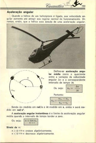 Aceleração angular
Quando a hélice de um helicóptero é ligada, sua velocidade an­
gular aumenta até atingir seu regime normal de funcionamento. Di­
remos, então, que a hél:ce está dotada de uma aceleração angular.
Define-se aceleração angu­
lar média como o quociente
entre a variação da velocidade
angular i a e o correspondente
intervalo de tempo At.
Ou seja:
Ao>
«m = -----
At
Portanto:
Sendo Aw medido em rad/s e At medido em s. então x será me­
dido em rad/s".
A aceleração angular instantânea é o limite da aceleração angular
média quando o intervalo de tempo tender a zero.
Ou seja: x = lirn
ât-* o
Sinais de x:
a > 0 => c
«
> cresce algebricamente;
x < ü => o
> decresce algebricamente.
 