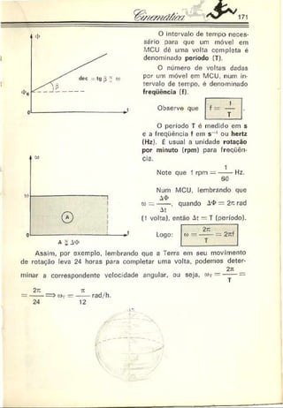 O intervalo de tempo neces­
sário para que um móvel em
MCU dê uma volta completa é
denominado período (T).
O número de voltas dadas
por um móvel em MCU. num in­
tervalo de tempo, é denominado
freqüência (f).
Observe que
O período T é medido em s
e a freqüência f em s 1 ou hertz
(Hz). É usual a unidade rotação
por minuto (rpm) para freqüên­
cia.
Note que 1 rpm — -----Hz.
60
Nurh MCU, lembrando que
A
<
J>
o) = -----. quando A
<
J>= 2n rad
At
(1 volta), então At — T (período).
Logo:
Assim, por exemplo, lembrando que a Terra em seu movimento
de rotação leva 24 horas para completar uma volta, podemos deter-
2;i
minar a correspondente velocidade angular, ou seja. c>r -----—
2r .
24
( ! ) —
TC
12
rad/h.
i*
 