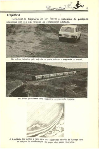 & 19
Trajetória «
Denomina-se trajetória de um móvel a sucessão de posições
ocupadas por ele cm re ação ao referencial adotado.
Os sulcos deixados pelo veículo na areia indicam a trajetória do móvel.
trens percorrem uma trajetória previamente traçada.
A trajetória dos aviões a .ato pode ser observada através da fumaça que
se origina da condensação do vapor dos gases liberados.
 