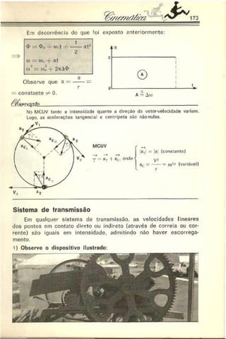 & 173
Em decorrência do que foi exposto anteriormente:
<
1> —<!>„— to,t * f--------at*
2
d» = o)í, -f- 2t
'/)' = -f 2aA<í>
a
Observe que a = -----=
r
constante ^ 0.
(M & VO 0&2_____________________________________________________-
No MCUV tanto a Intensidade quanto a direção do vetor-velocidade vadam.
Logo. as acelerações tangencial e centrípeta são não-nulas
Sistema de transmissão
Em qualquer sistema de transmissão, as velocidades lineares
dos pontos em contato direto ou indireto (através de correia ou cor­
rente) são iguais em intensidade, admitindo não haver escorrega­
mento.
1) Observe o dispositivo ilustrado:
 